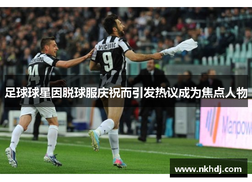 足球球星因脱球服庆祝而引发热议成为焦点人物